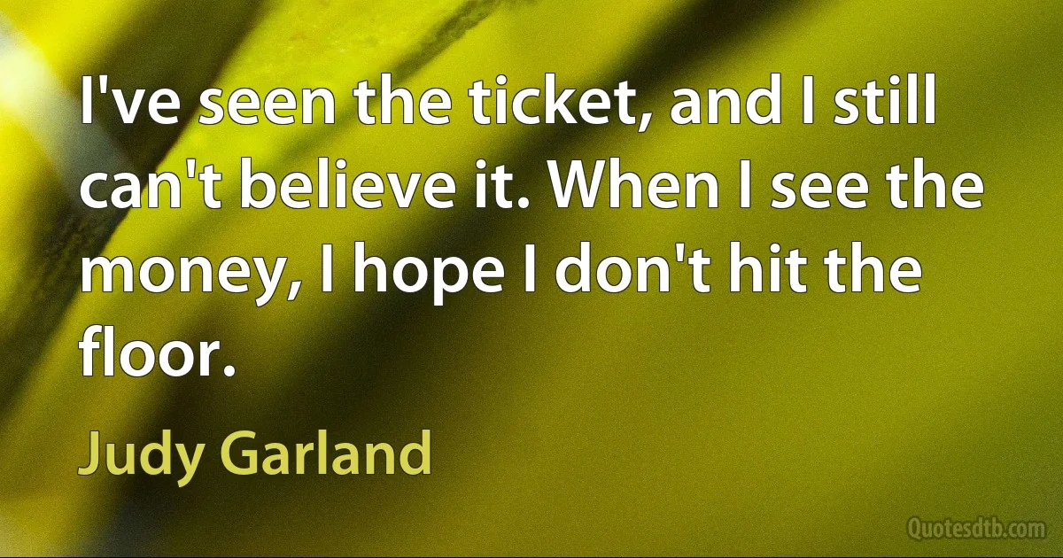 I've seen the ticket, and I still can't believe it. When I see the money, I hope I don't hit the floor. (Judy Garland)