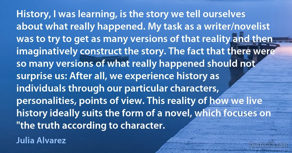 History, I was learning, is the story we tell ourselves about what really happened. My task as a writer/novelist was to try to get as many versions of that reality and then imaginatively construct the story. The fact that there were so many versions of what really happened should not surprise us: After all, we experience history as individuals through our particular characters, personalities, points of view. This reality of how we live history ideally suits the form of a novel, which focuses on "the truth according to character. (Julia Alvarez)