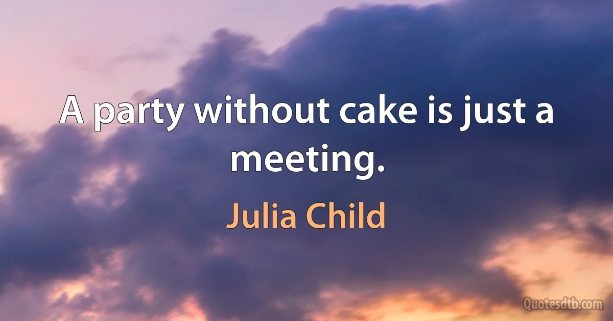 A party without cake is just a meeting. (Julia Child)