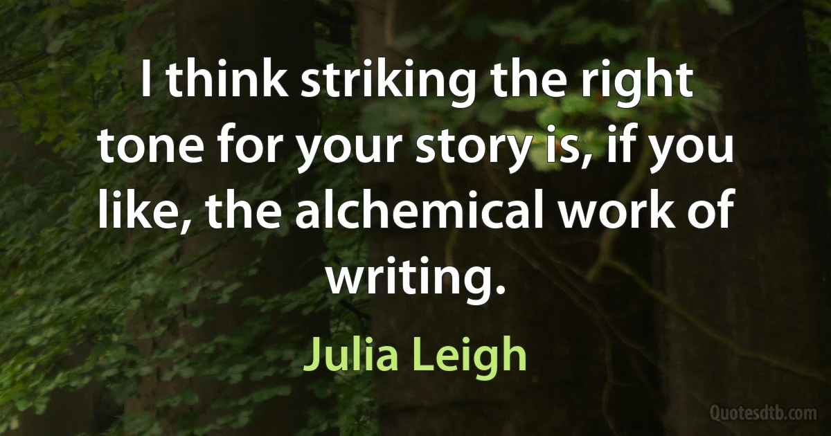 I think striking the right tone for your story is, if you like, the alchemical work of writing. (Julia Leigh)