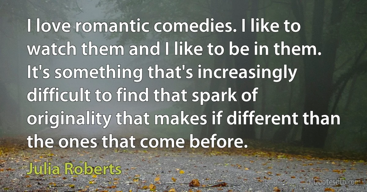 I love romantic comedies. I like to watch them and I like to be in them. It's something that's increasingly difficult to find that spark of originality that makes if different than the ones that come before. (Julia Roberts)