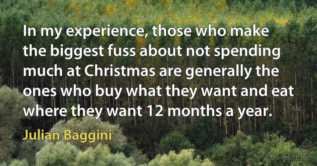 In my experience, those who make the biggest fuss about not spending much at Christmas are generally the ones who buy what they want and eat where they want 12 months a year. (Julian Baggini)