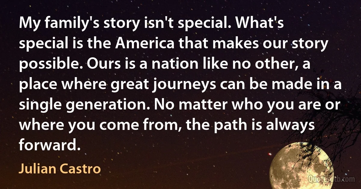 My family's story isn't special. What's special is the America that makes our story possible. Ours is a nation like no other, a place where great journeys can be made in a single generation. No matter who you are or where you come from, the path is always forward. (Julian Castro)