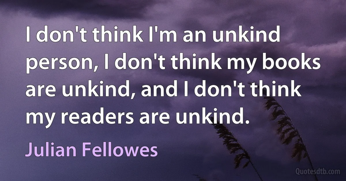 I don't think I'm an unkind person, I don't think my books are unkind, and I don't think my readers are unkind. (Julian Fellowes)