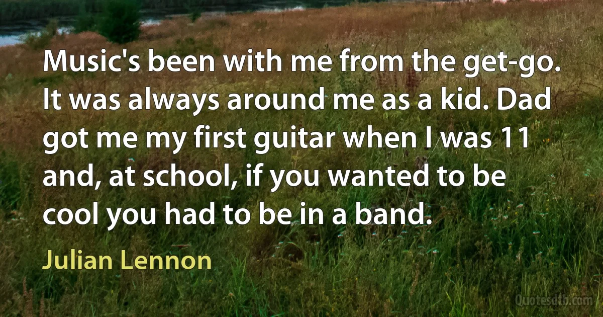 Music's been with me from the get-go. It was always around me as a kid. Dad got me my first guitar when I was 11 and, at school, if you wanted to be cool you had to be in a band. (Julian Lennon)