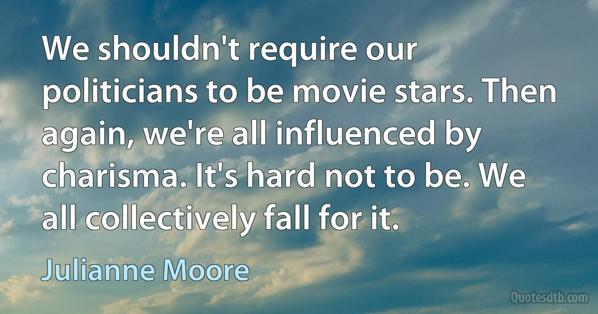 We shouldn't require our politicians to be movie stars. Then again, we're all influenced by charisma. It's hard not to be. We all collectively fall for it. (Julianne Moore)