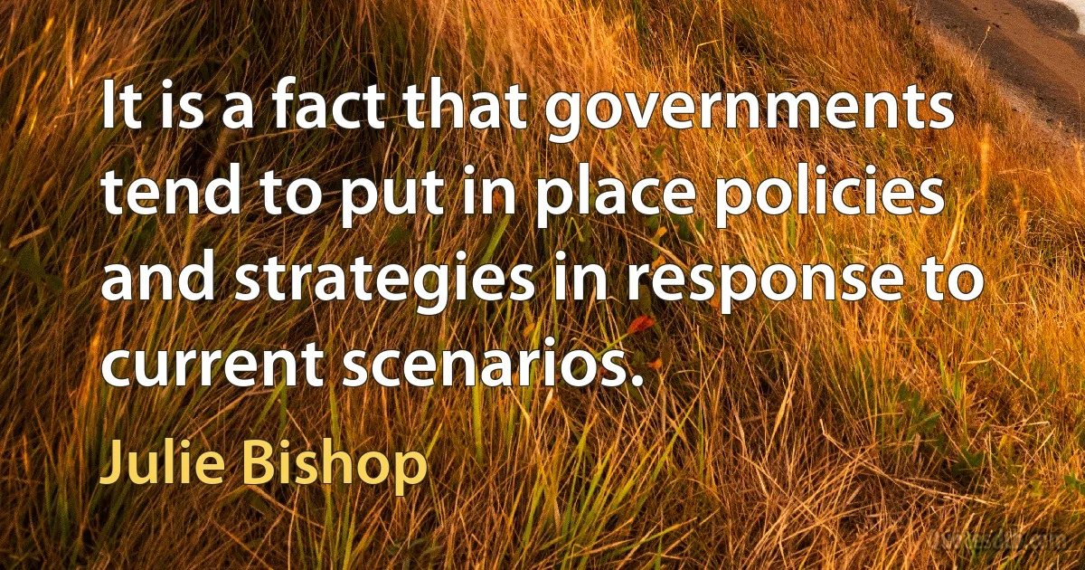 It is a fact that governments tend to put in place policies and strategies in response to current scenarios. (Julie Bishop)