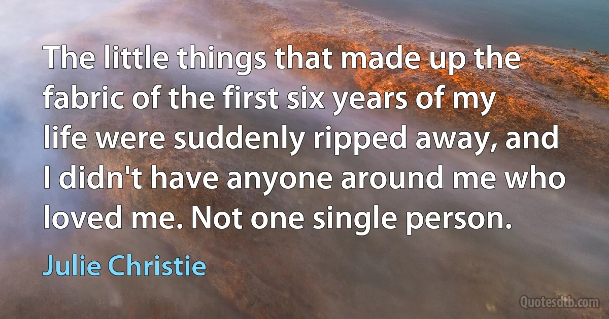 The little things that made up the fabric of the first six years of my life were suddenly ripped away, and I didn't have anyone around me who loved me. Not one single person. (Julie Christie)