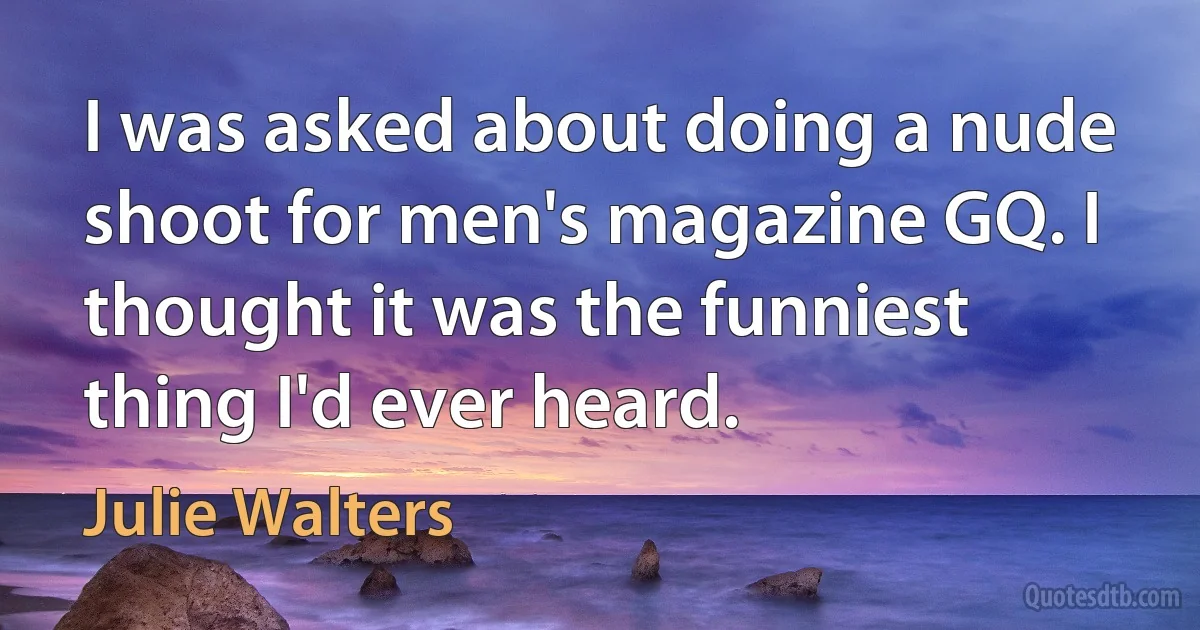 I was asked about doing a nude shoot for men's magazine GQ. I thought it was the funniest thing I'd ever heard. (Julie Walters)