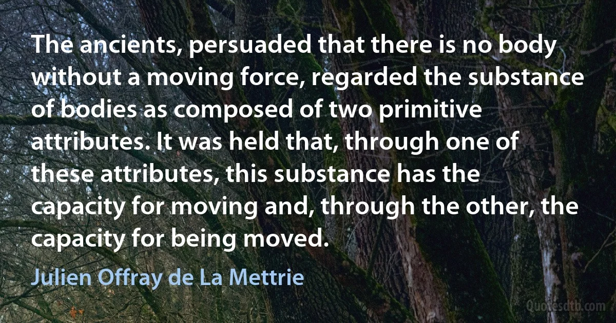 The ancients, persuaded that there is no body without a moving force, regarded the substance of bodies as composed of two primitive attributes. It was held that, through one of these attributes, this substance has the capacity for moving and, through the other, the capacity for being moved. (Julien Offray de La Mettrie)