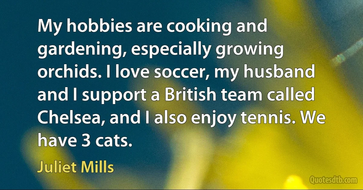 My hobbies are cooking and gardening, especially growing orchids. I love soccer, my husband and I support a British team called Chelsea, and I also enjoy tennis. We have 3 cats. (Juliet Mills)