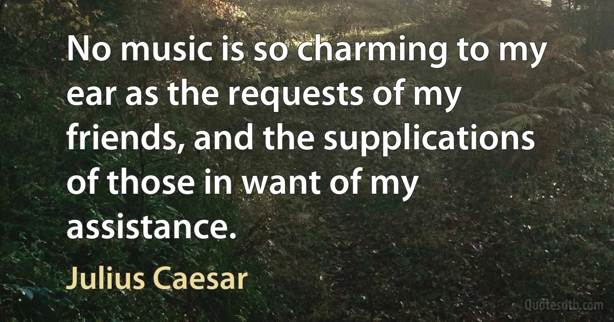 No music is so charming to my ear as the requests of my friends, and the supplications of those in want of my assistance. (Julius Caesar)