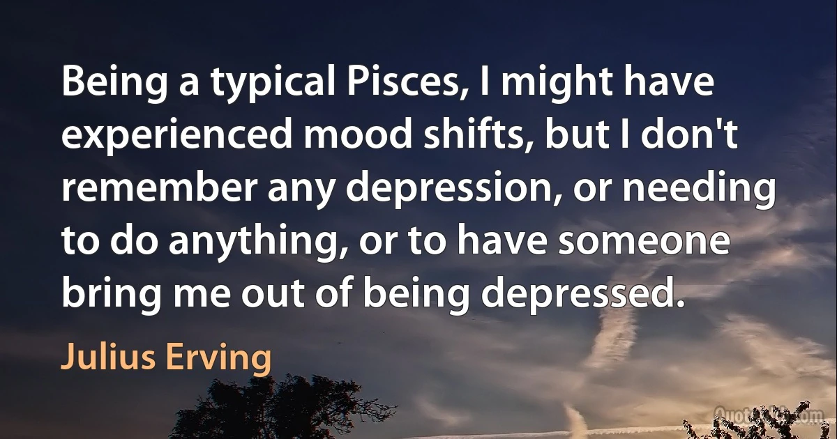 Being a typical Pisces, I might have experienced mood shifts, but I don't remember any depression, or needing to do anything, or to have someone bring me out of being depressed. (Julius Erving)