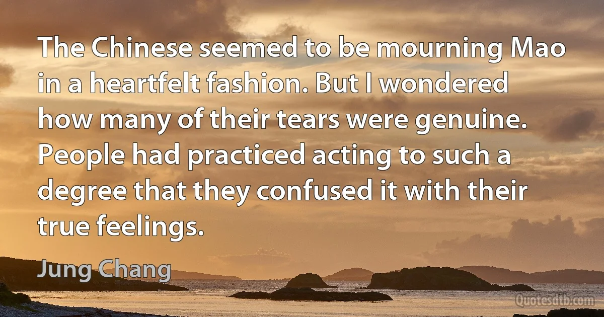 The Chinese seemed to be mourning Mao in a heartfelt fashion. But I wondered how many of their tears were genuine. People had practiced acting to such a degree that they confused it with their true feelings. (Jung Chang)