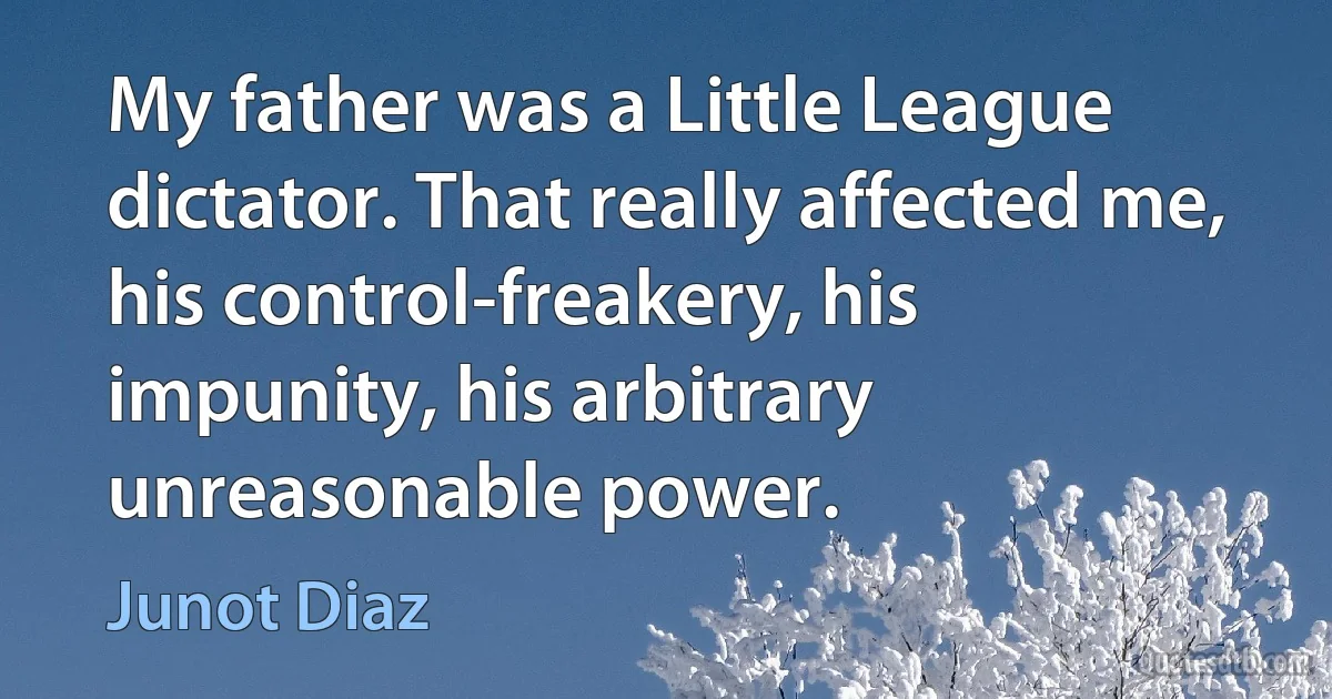 My father was a Little League dictator. That really affected me, his control-freakery, his impunity, his arbitrary unreasonable power. (Junot Diaz)