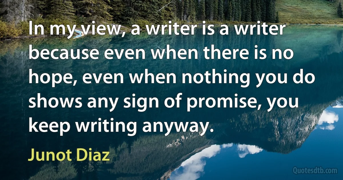 In my view, a writer is a writer because even when there is no hope, even when nothing you do shows any sign of promise, you keep writing anyway. (Junot Diaz)