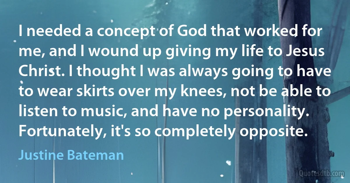 I needed a concept of God that worked for me, and I wound up giving my life to Jesus Christ. I thought I was always going to have to wear skirts over my knees, not be able to listen to music, and have no personality. Fortunately, it's so completely opposite. (Justine Bateman)