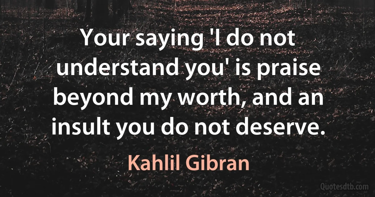 Your saying 'I do not understand you' is praise beyond my worth, and an insult you do not deserve. (Kahlil Gibran)