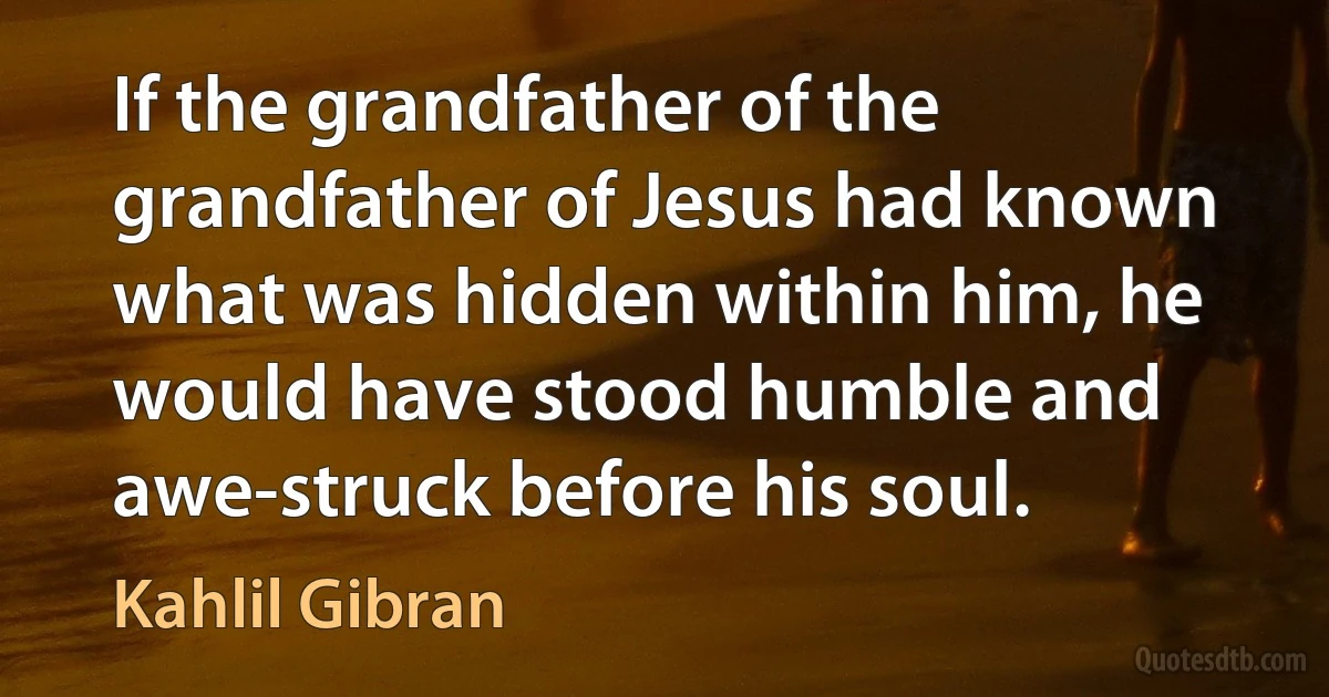 If the grandfather of the grandfather of Jesus had known what was hidden within him, he would have stood humble and awe-struck before his soul. (Kahlil Gibran)