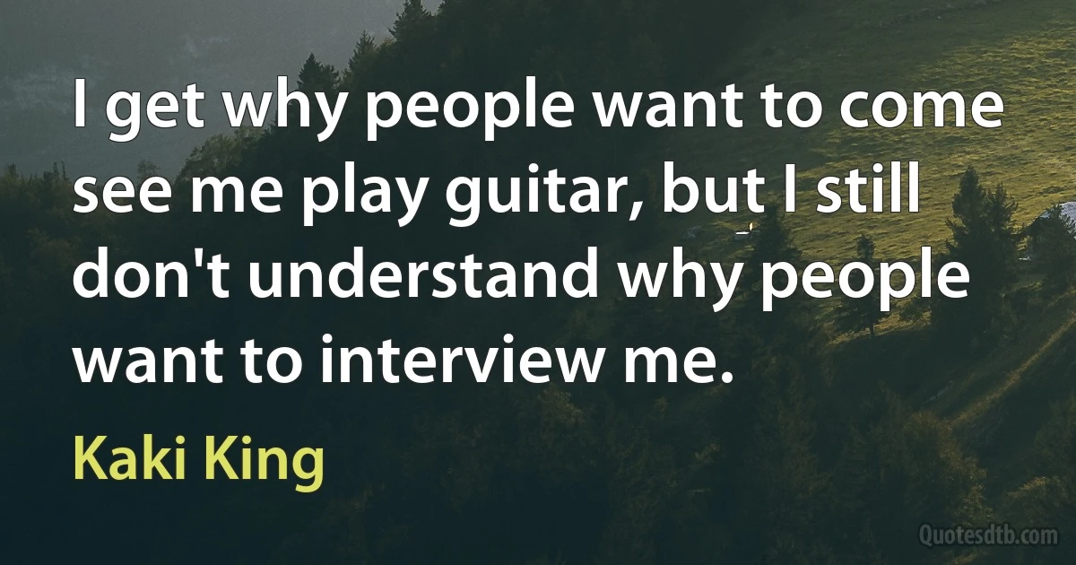 I get why people want to come see me play guitar, but I still don't understand why people want to interview me. (Kaki King)