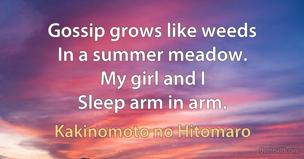 Gossip grows like weeds
In a summer meadow.
My girl and I
Sleep arm in arm. (Kakinomoto no Hitomaro)