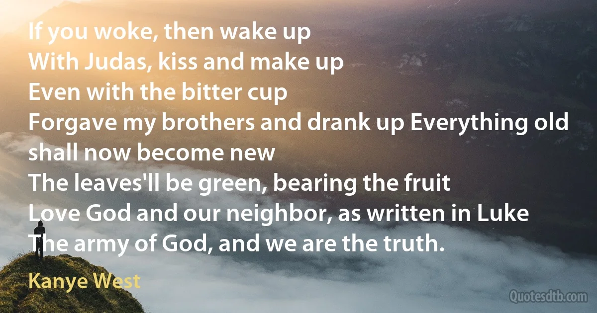 If you woke, then wake up
With Judas, kiss and make up
Even with the bitter cup
Forgave my brothers and drank up Everything old shall now become new
The leaves'll be green, bearing the fruit
Love God and our neighbor, as written in Luke
The army of God, and we are the truth. (Kanye West)