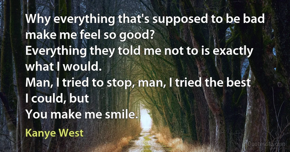 Why everything that's supposed to be bad make me feel so good?
Everything they told me not to is exactly what I would.
Man, I tried to stop, man, I tried the best I could, but
You make me smile. (Kanye West)