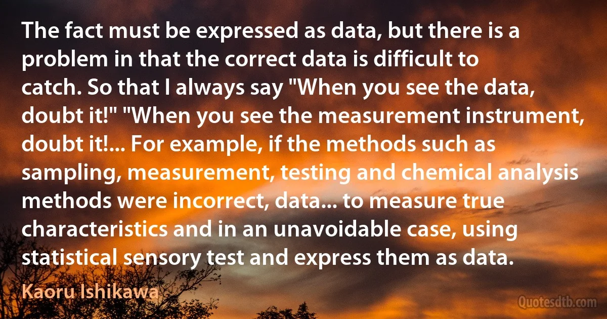 The fact must be expressed as data, but there is a problem in that the correct data is difficult to catch. So that I always say "When you see the data, doubt it!" "When you see the measurement instrument, doubt it!... For example, if the methods such as sampling, measurement, testing and chemical analysis methods were incorrect, data... to measure true characteristics and in an unavoidable case, using statistical sensory test and express them as data. (Kaoru Ishikawa)