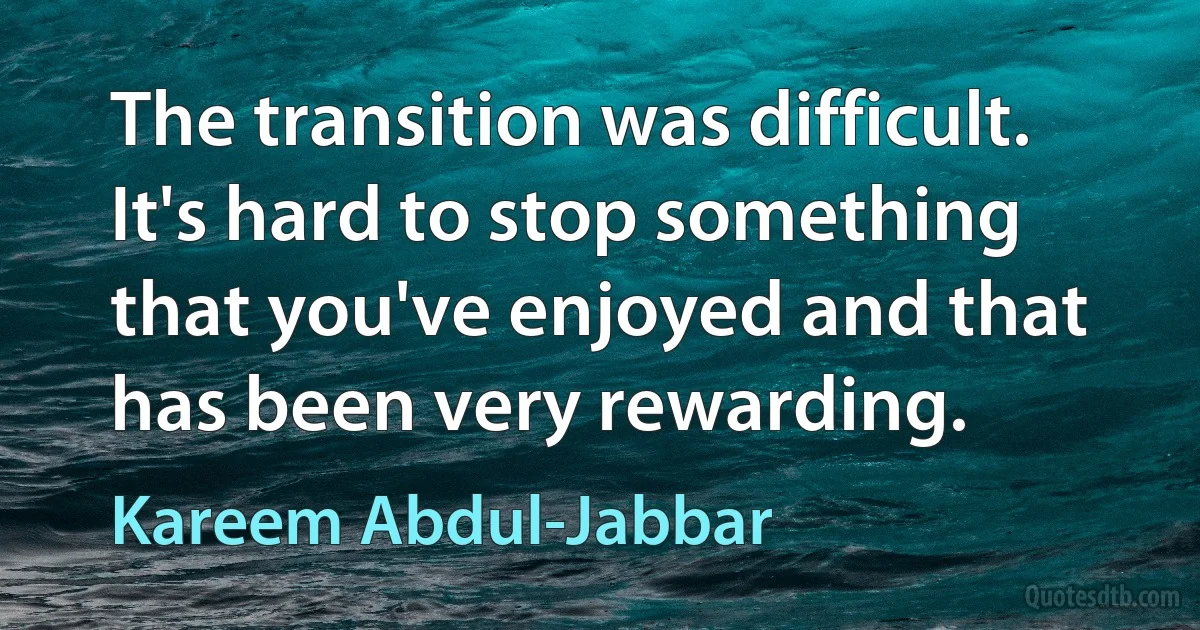 The transition was difficult. It's hard to stop something that you've enjoyed and that has been very rewarding. (Kareem Abdul-Jabbar)