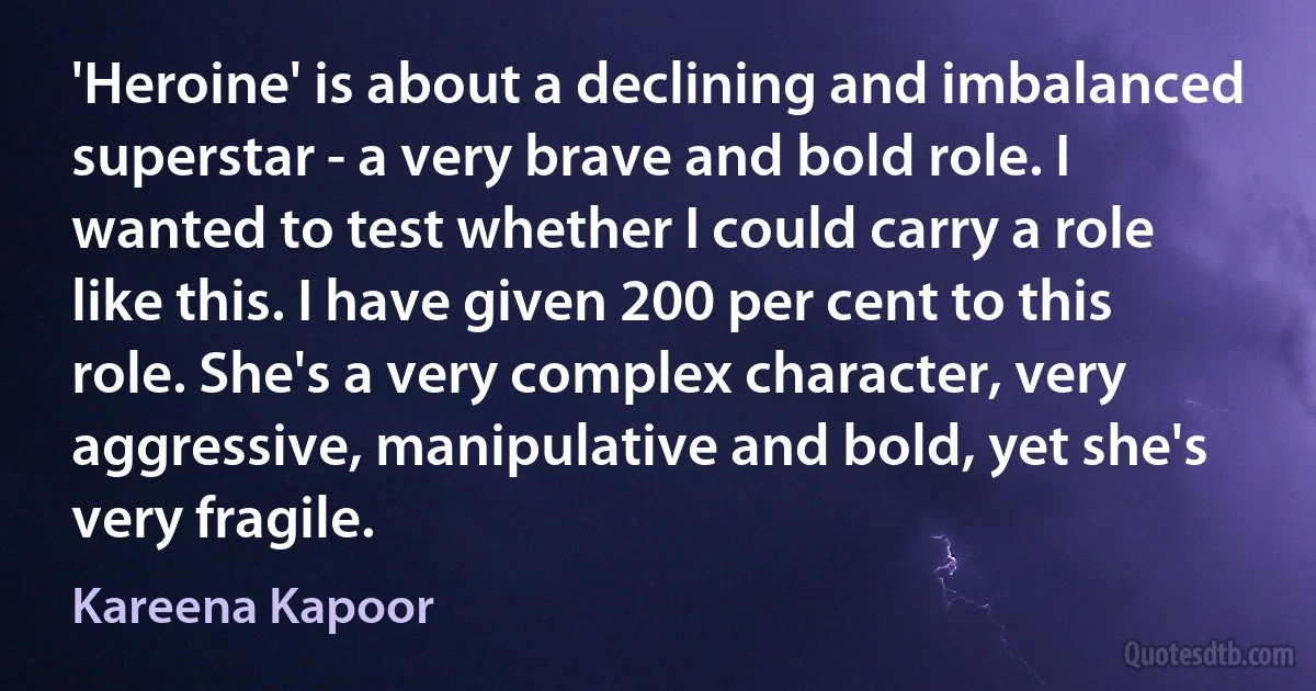 'Heroine' is about a declining and imbalanced superstar - a very brave and bold role. I wanted to test whether I could carry a role like this. I have given 200 per cent to this role. She's a very complex character, very aggressive, manipulative and bold, yet she's very fragile. (Kareena Kapoor)