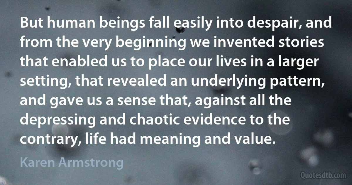 But human beings fall easily into despair, and from the very beginning we invented stories that enabled us to place our lives in a larger setting, that revealed an underlying pattern, and gave us a sense that, against all the depressing and chaotic evidence to the contrary, life had meaning and value. (Karen Armstrong)