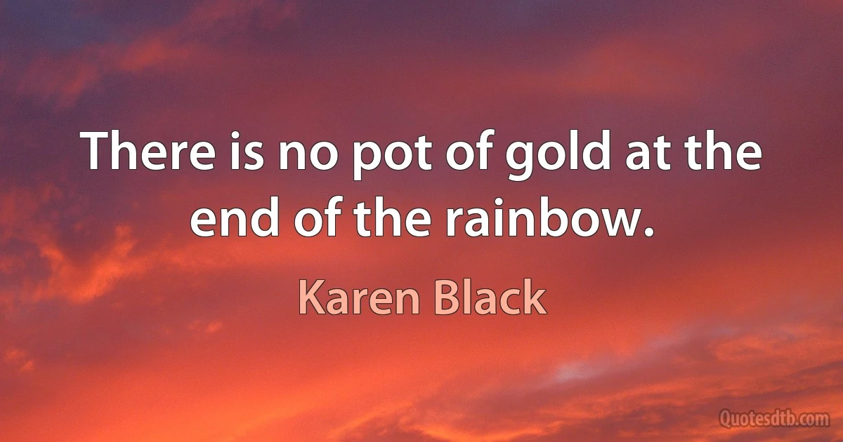 There is no pot of gold at the end of the rainbow. (Karen Black)