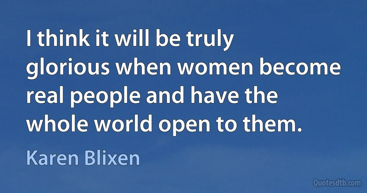 I think it will be truly glorious when women become real people and have the whole world open to them. (Karen Blixen)