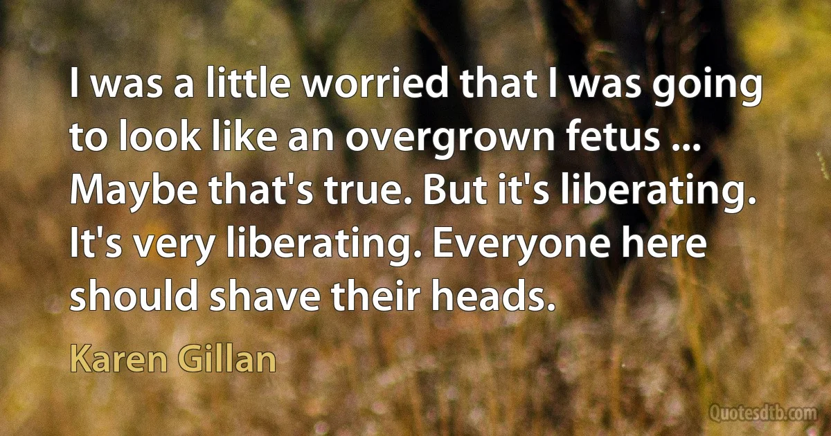 I was a little worried that I was going to look like an overgrown fetus ... Maybe that's true. But it's liberating. It's very liberating. Everyone here should shave their heads. (Karen Gillan)