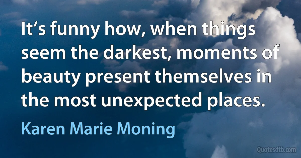 It‘s funny how, when things seem the darkest, moments of beauty present themselves in the most unexpected places. (Karen Marie Moning)