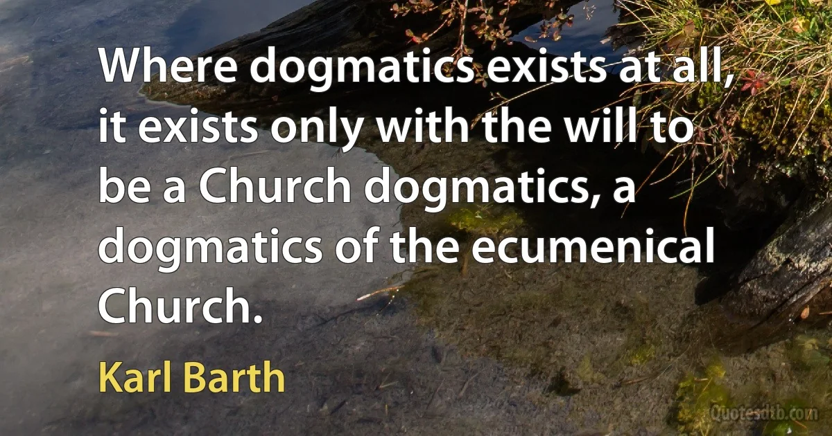 Where dogmatics exists at all, it exists only with the will to be a Church dogmatics, a dogmatics of the ecumenical Church. (Karl Barth)