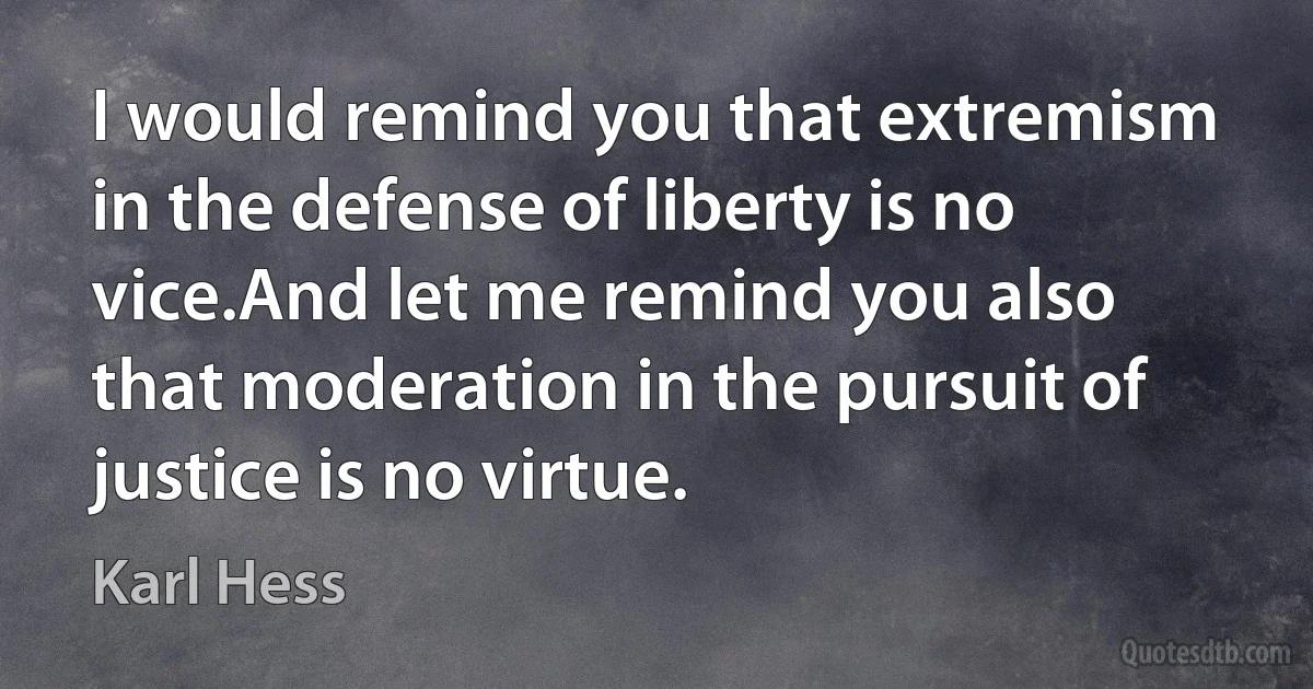 I would remind you that extremism in the defense of liberty is no vice.And let me remind you also that moderation in the pursuit of justice is no virtue. (Karl Hess)