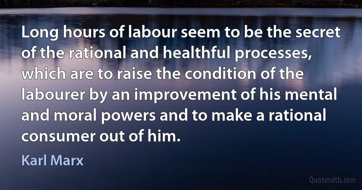 Long hours of labour seem to be the secret of the rational and healthful processes, which are to raise the condition of the labourer by an improvement of his mental and moral powers and to make a rational consumer out of him. (Karl Marx)