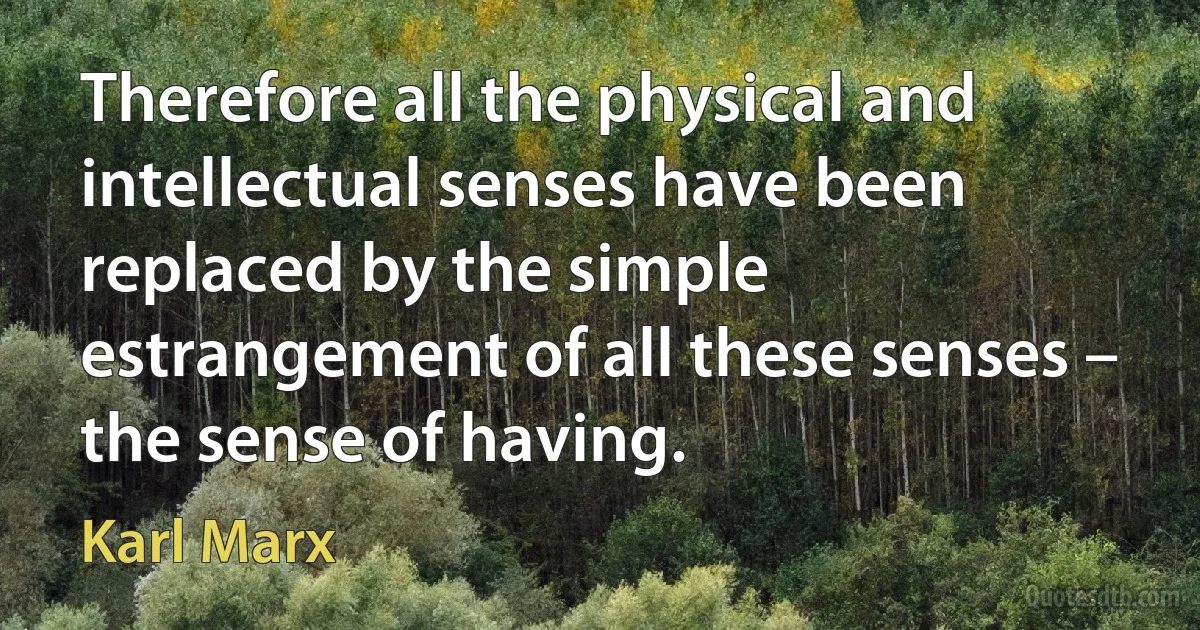 Therefore all the physical and intellectual senses have been replaced by the simple estrangement of all these senses – the sense of having. (Karl Marx)