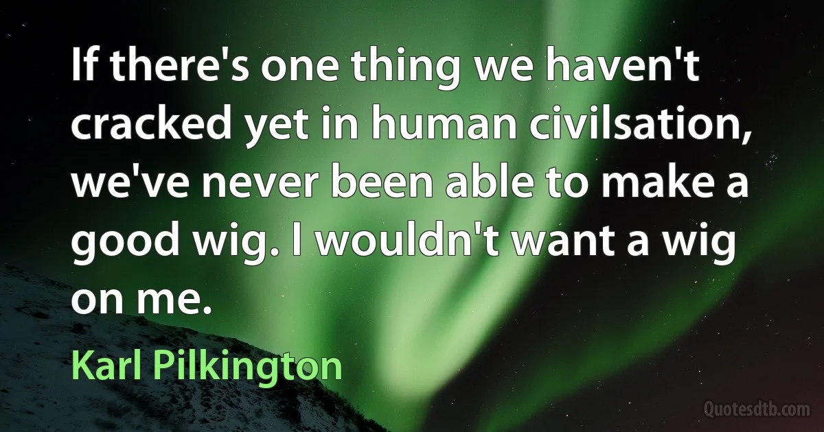 If there's one thing we haven't cracked yet in human civilsation, we've never been able to make a good wig. I wouldn't want a wig on me. (Karl Pilkington)