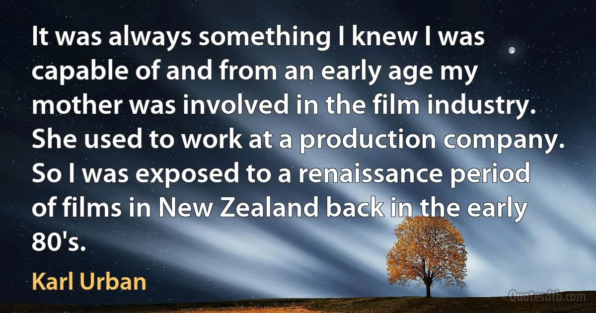 It was always something I knew I was capable of and from an early age my mother was involved in the film industry. She used to work at a production company. So I was exposed to a renaissance period of films in New Zealand back in the early 80's. (Karl Urban)