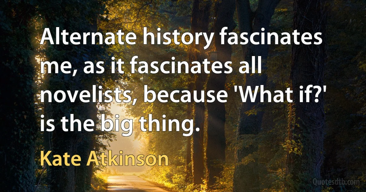 Alternate history fascinates me, as it fascinates all novelists, because 'What if?' is the big thing. (Kate Atkinson)