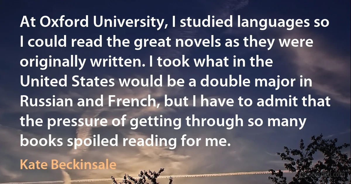 At Oxford University, I studied languages so I could read the great novels as they were originally written. I took what in the United States would be a double major in Russian and French, but I have to admit that the pressure of getting through so many books spoiled reading for me. (Kate Beckinsale)