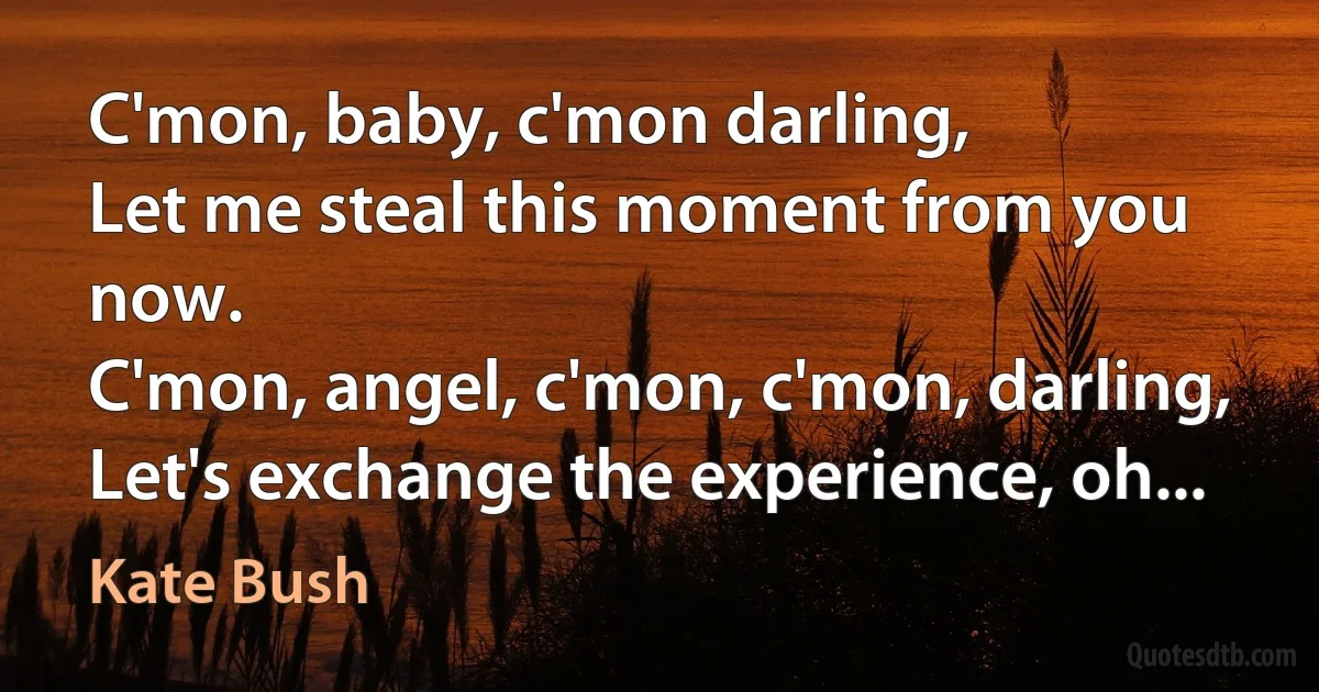 C'mon, baby, c'mon darling,
Let me steal this moment from you now.
C'mon, angel, c'mon, c'mon, darling,
Let's exchange the experience, oh... (Kate Bush)