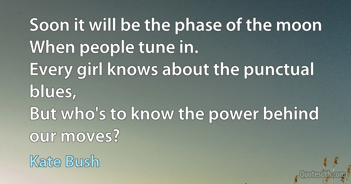 Soon it will be the phase of the moon
When people tune in.
Every girl knows about the punctual blues,
But who's to know the power behind our moves? (Kate Bush)