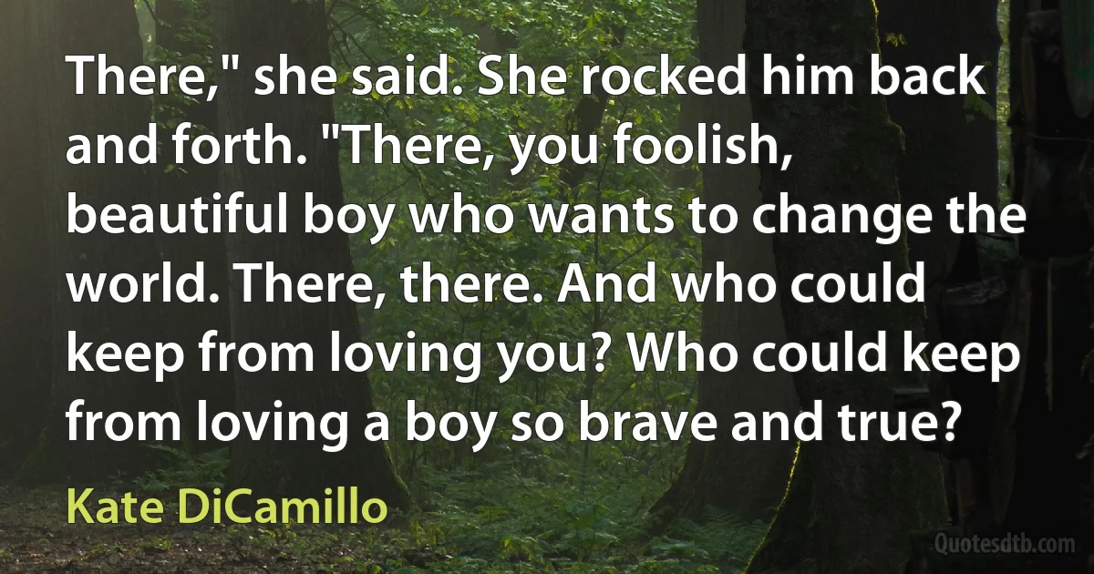 There," she said. She rocked him back and forth. "There, you foolish, beautiful boy who wants to change the world. There, there. And who could keep from loving you? Who could keep from loving a boy so brave and true? (Kate DiCamillo)