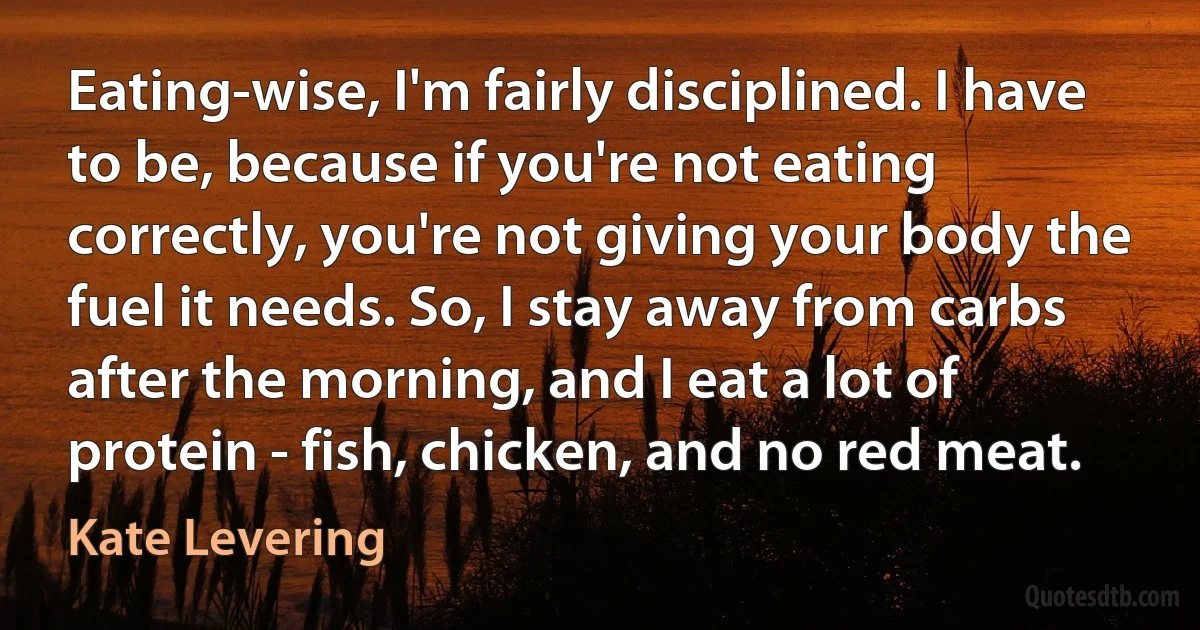 Eating-wise, I'm fairly disciplined. I have to be, because if you're not eating correctly, you're not giving your body the fuel it needs. So, I stay away from carbs after the morning, and I eat a lot of protein - fish, chicken, and no red meat. (Kate Levering)