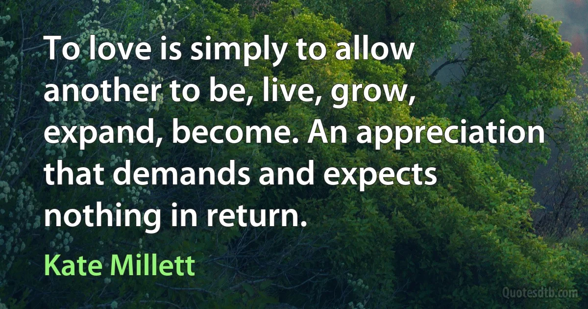 To love is simply to allow another to be, live, grow, expand, become. An appreciation that demands and expects nothing in return. (Kate Millett)