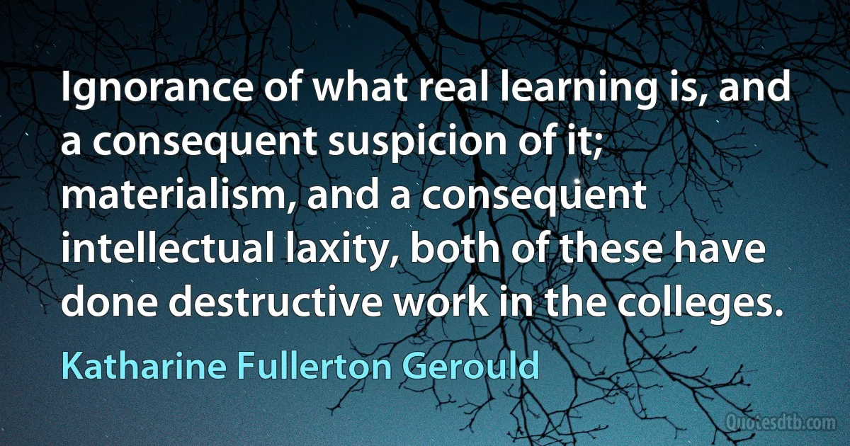 Ignorance of what real learning is, and a consequent suspicion of it; materialism, and a consequent intellectual laxity, both of these have done destructive work in the colleges. (Katharine Fullerton Gerould)