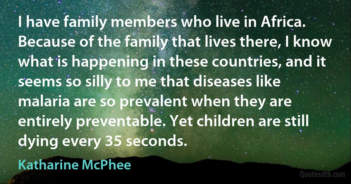 I have family members who live in Africa. Because of the family that lives there, I know what is happening in these countries, and it seems so silly to me that diseases like malaria are so prevalent when they are entirely preventable. Yet children are still dying every 35 seconds. (Katharine McPhee)